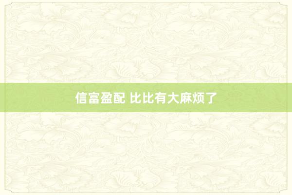 信富盈配 比比有大麻烦了
