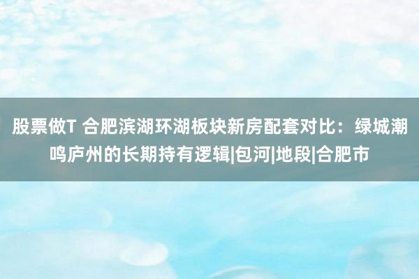 股票做T 合肥滨湖环湖板块新房配套对比：绿城潮鸣庐州的长期持有逻辑|包河|地段|合肥市