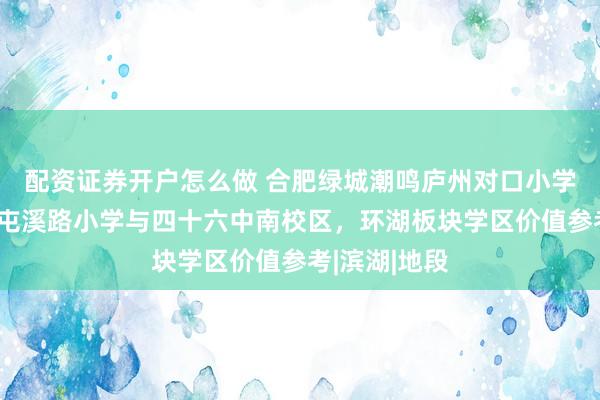 配资证券开户怎么做 合肥绿城潮鸣庐州对口小学初中解读:屯溪路小学与四十六中南校区,环湖板块学区价值参考|滨湖|地段