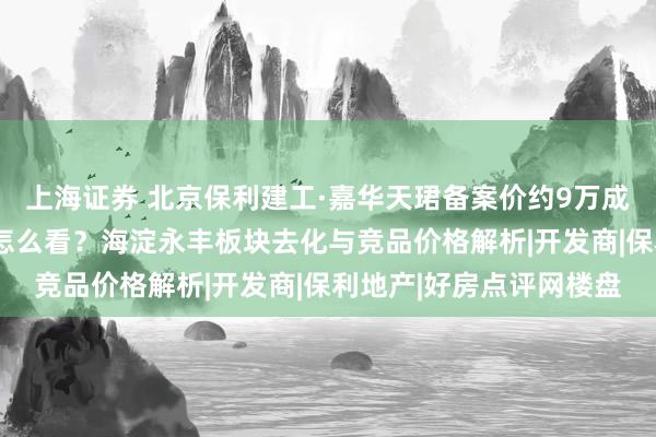 上海证券 北京保利建工·嘉华天珺备案价约9万成交价约8万：折价幅度怎么看？海淀永丰板块去化与竞品价格解析|开发商|保利地产|好房点评网楼盘