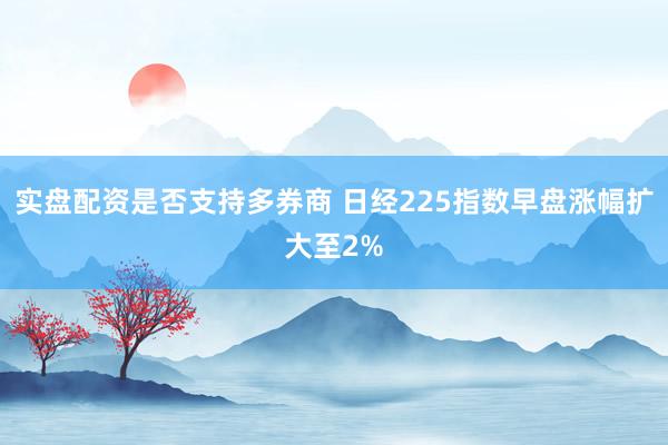 实盘配资是否支持多券商 日经225指数早盘涨幅扩大至2%