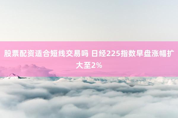 股票配资适合短线交易吗 日经225指数早盘涨幅扩大至2%