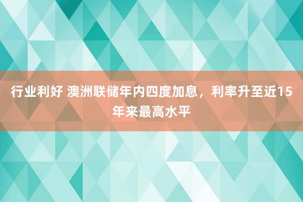 行业利好 澳洲联储年内四度加息，利率升至近15年来最高水平