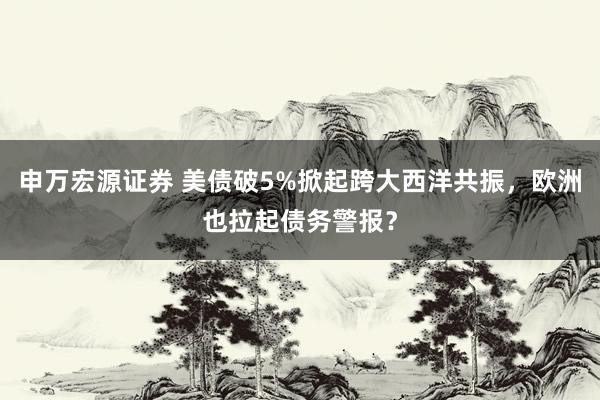 申万宏源证券 美债破5%掀起跨大西洋共振，欧洲也拉起债务警报？