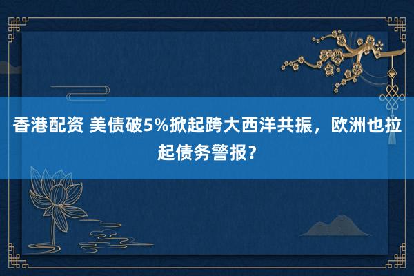 香港配资 美债破5%掀起跨大西洋共振，欧洲也拉起债务警报？