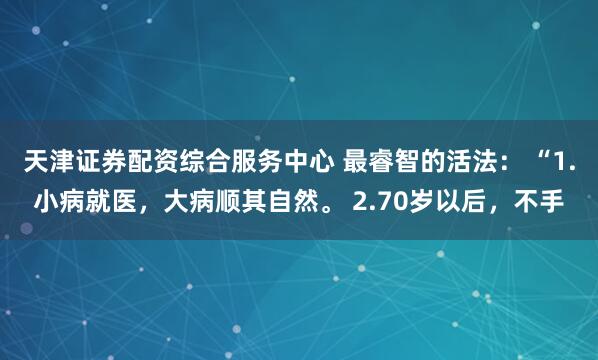 天津证券配资综合服务中心 最睿智的活法： “1.小病就医，大病顺其自然。 2.70岁以后，不手
