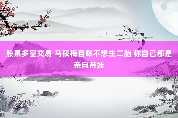 股票多空交易 马筱梅自曝不想生二胎 称自己都是亲自带娃
