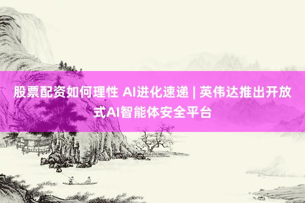 股票配资如何理性 AI进化速递 | 英伟达推出开放式AI智能体安全平台