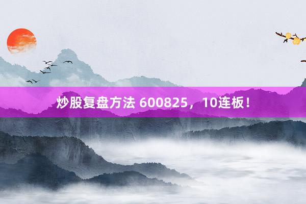 炒股复盘方法 600825，10连板！