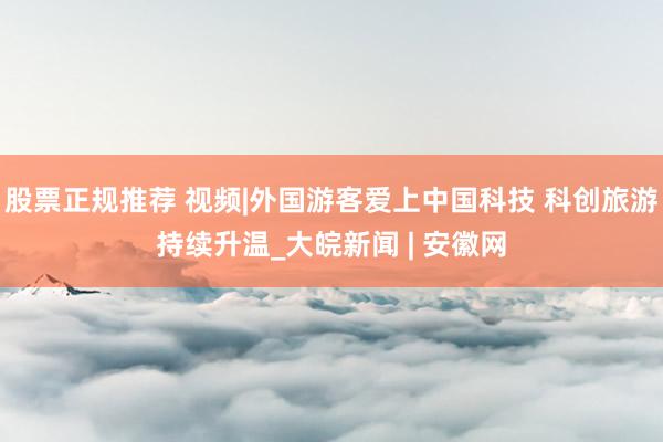 股票正规推荐 视频|外国游客爱上中国科技 科创旅游持续升温_大皖新闻 | 安徽网