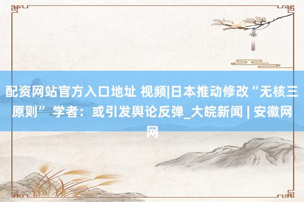 配资网站官方入口地址 视频|日本推动修改“无核三原则” 学者：或引发舆论反弹_大皖新闻 | 安徽网