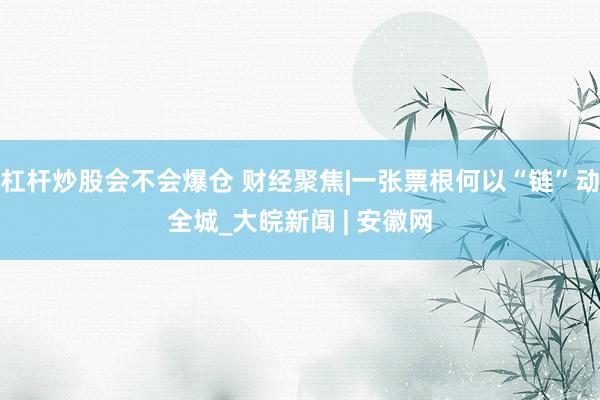 杠杆炒股会不会爆仓 财经聚焦|一张票根何以“链”动全城_大皖新闻 | 安徽网