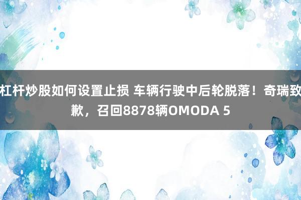 杠杆炒股如何设置止损 车辆行驶中后轮脱落！奇瑞致歉，召回8878辆OMODA 5