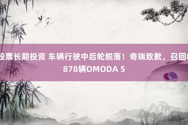 股票长期投资 车辆行驶中后轮脱落！奇瑞致歉，召回8878辆OMODA 5