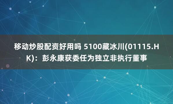 移动炒股配资好用吗 5100藏冰川(01115.HK)：彭永康获委任为独立非执行董事
