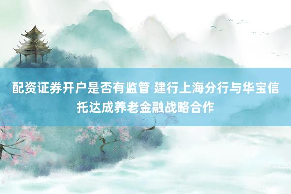 配资证券开户是否有监管 建行上海分行与华宝信托达成养老金融战略合作