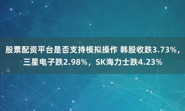 股票配资平台是否支持模拟操作 韩股收跌3.73%，三星电子跌2.98%，SK海力士跌4.23%