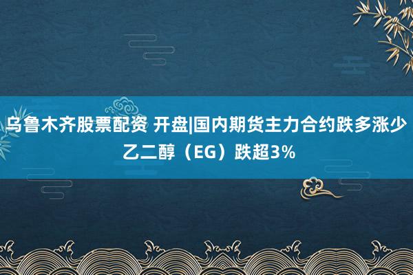乌鲁木齐股票配资 开盘|国内期货主力合约跌多涨少 乙二醇（EG）跌超3%