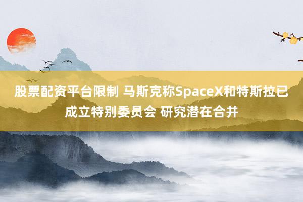 股票配资平台限制 马斯克称SpaceX和特斯拉已成立特别委员会 研究潜在合并