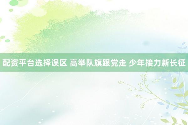 配资平台选择误区 高举队旗跟党走 少年接力新长征