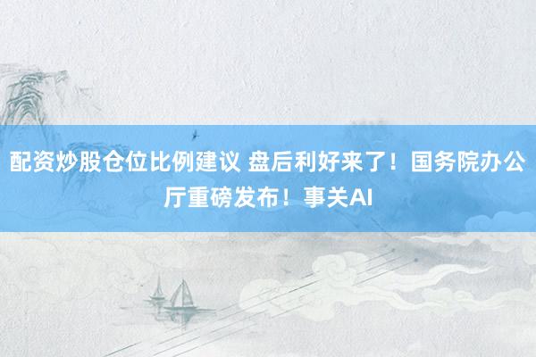 配资炒股仓位比例建议 盘后利好来了！国务院办公厅重磅发布！事关AI