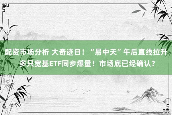 配资市场分析 大奇迹日!“易中天”午后直线拉升 多只宽基ETF同步爆量!市场底已经确认?