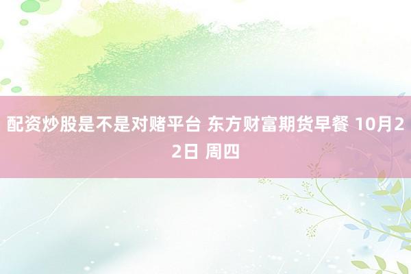 配资炒股是不是对赌平台 东方财富期货早餐 10月22日 周四