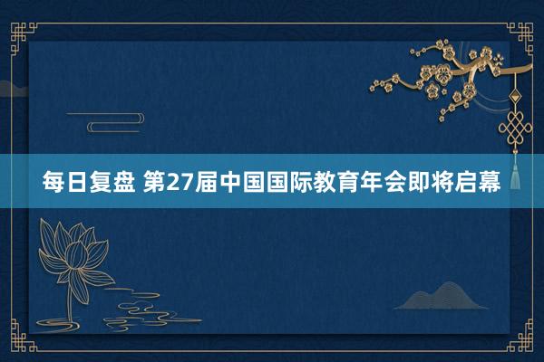 每日复盘 第27届中国国际教育年会即将启幕