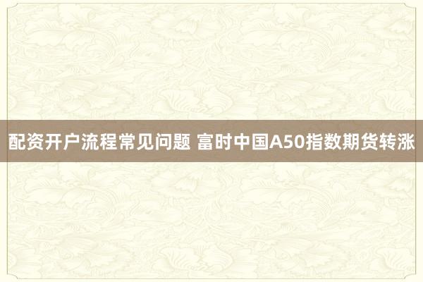 配资开户流程常见问题 富时中国A50指数期货转涨