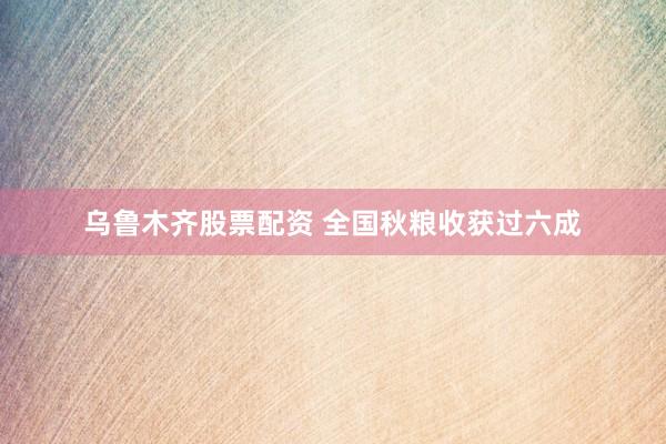 乌鲁木齐股票配资 全国秋粮收获过六成