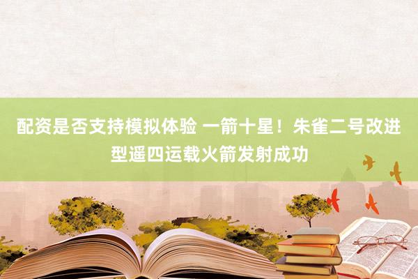 配资是否支持模拟体验 一箭十星！朱雀二号改进型遥四运载火箭发射成功