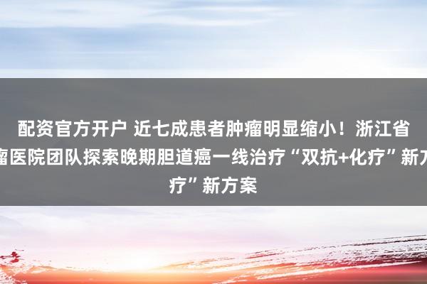 配资官方开户 近七成患者肿瘤明显缩小!浙江省肿瘤医院团队探索晚期胆道癌一线治疗“双抗+化疗”新方案