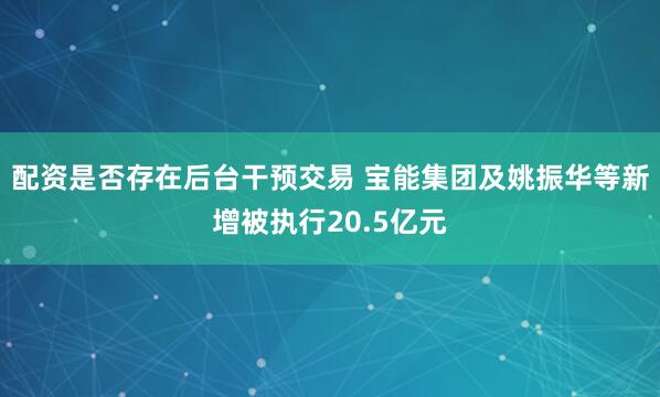 配资是否存在后台干预交易 宝能集团及姚振华等新增被执行20.5亿元