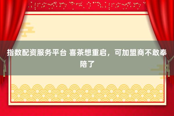 指数配资服务平台 喜茶想重启，可加盟商不敢奉陪了