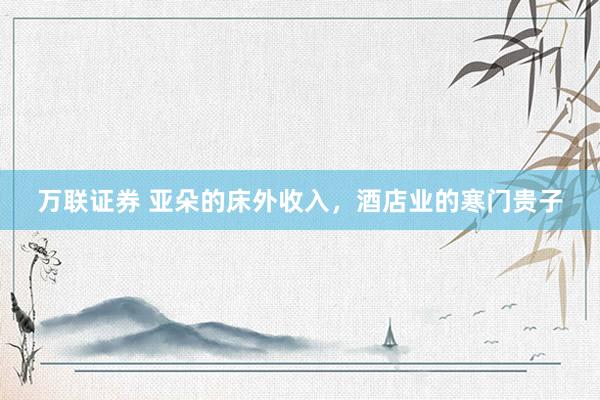 万联证券 亚朵的床外收入，酒店业的寒门贵子