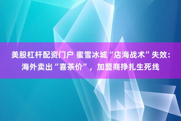 美股杠杆配资门户 蜜雪冰城“店海战术”失效：海外卖出“喜茶价”，加盟商挣扎生死线