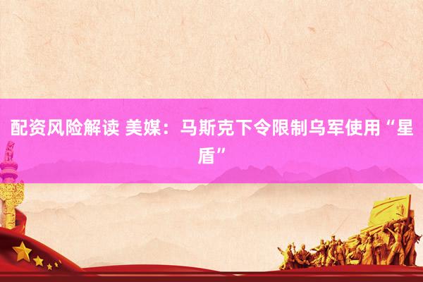 配资风险解读 美媒:马斯克下令限制乌军使用“星盾”