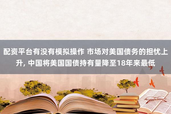 配资平台有没有模拟操作 市场对美国债务的担忧上升, 中国将美国国债持有量降至18年来最低