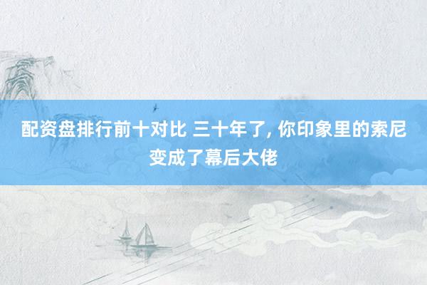 配资盘排行前十对比 三十年了, 你印象里的索尼变成了幕后大佬