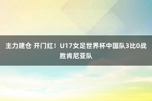 主力建仓 开门红！U17女足世界杯中国队3比0战胜肯尼亚队