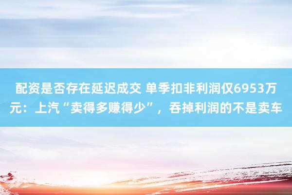 配资是否存在延迟成交 单季扣非利润仅6953万元：上汽“卖得多赚得少”，吞掉利润的不是卖车