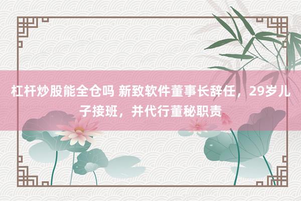 杠杆炒股能全仓吗 新致软件董事长辞任，29岁儿子接班，并代行董秘职责